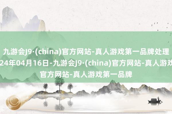 九游会J9·(china)官方网站-真人游戏第一品牌处理成果：2024年04月16日-九游会J9·(china)官方网站-真人游戏第一品牌