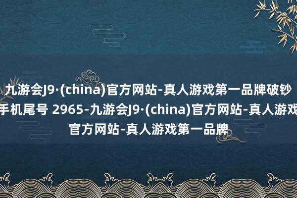 九游会J9·(china)官方网站-真人游戏第一品牌破钞者宋**（手机尾号 2965-九游会J9·(china)官方网站-真人游戏第一品牌