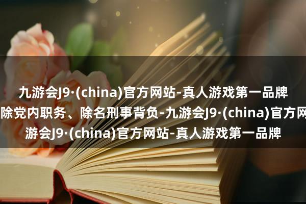 九游会J9·(china)官方网站-真人游戏第一品牌2015年12月被赐与排除党内职务、除名刑事背负-九游会J9·(china)官方网站-真人游戏第一品牌