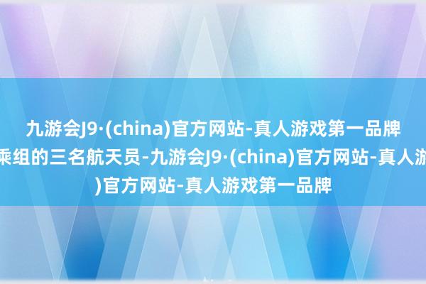 九游会J9·(china)官方网站-真人游戏第一品牌神舟十七号乘组的三名航天员-九游会J9·(china)官方网站-真人游戏第一品牌