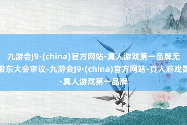 九游会J9·(china)官方网站-真人游戏第一品牌无需提交股东大会审议-九游会J9·(china)官方网站-真人游戏第一品牌