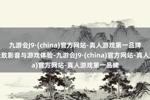 九游会J9·(china)官方网站-真人游戏第一品牌让用户畅享极致影音与游戏体验-九游会J9·(china)官方网站-真人游戏第一品牌