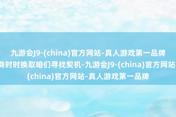 九游会J9·(china)官方网站-真人游戏第一品牌咱们的反向操作智商时时换取咱们寻找契机-九游会J9·(china)官方网站-真人游戏第一品牌