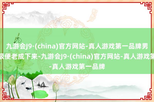 九游会J9·(china)官方网站-真人游戏第一品牌男人的呼吸便老成下来-九游会J9·(china)官方网站-真人游戏第一品牌