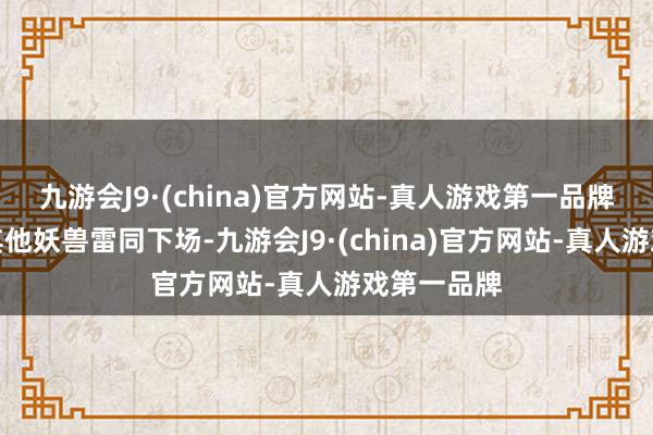 九游会J9·(china)官方网站-真人游戏第一品牌深怕它和其他妖兽雷同下场-九游会J9·(china)官方网站-真人游戏第一品牌