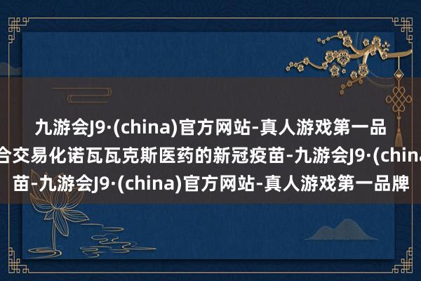 九游会J9·(china)官方网站-真人游戏第一品牌两边将从来岁开动纠合交易化诺瓦瓦克斯医药的新冠疫苗-九游会J9·(china)官方网站-真人游戏第一品牌