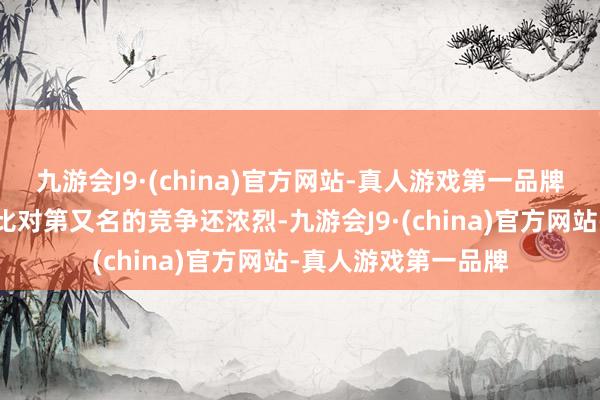 九游会J9·(china)官方网站-真人游戏第一品牌对终末又名的竞争比对第又名的竞争还浓烈-九游会J9·(china)官方网站-真人游戏第一品牌