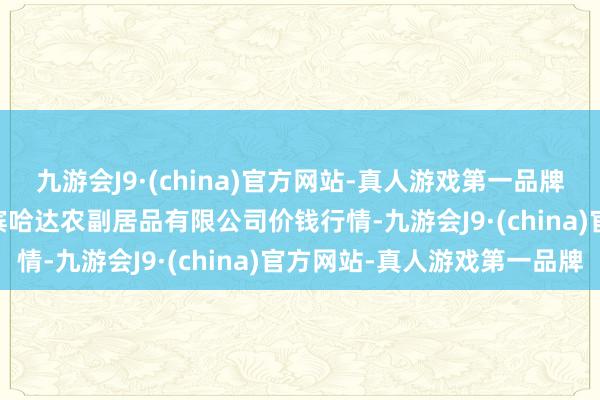 九游会J9·(china)官方网站-真人游戏第一品牌2024年5月18日哈尔滨哈达农副居品有限公司价钱行情-九游会J9·(china)官方网站-真人游戏第一品牌