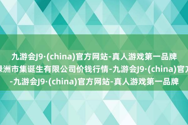 九游会J9·(china)官方网站-真人游戏第一品牌2024年5月18日嘉善绿洲市集诞生有限公司价钱行情-九游会J9·(china)官方网站-真人游戏第一品牌