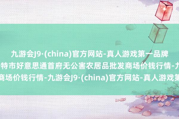 九游会J9·(china)官方网站-真人游戏第一品牌2024年5月18日呼和浩特市好意思通首府无公害农居品批发商场价钱行情-九游会J9·(china)官方网站-真人游戏第一品牌