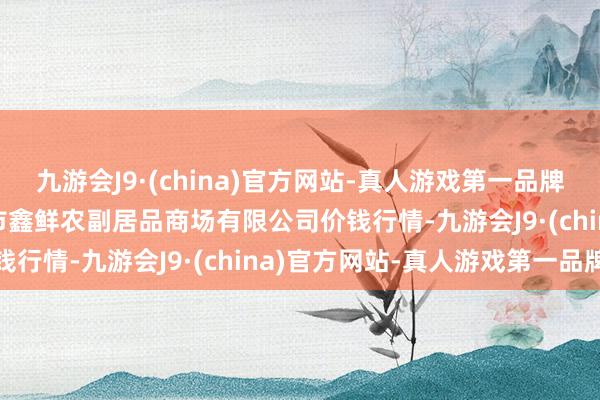 九游会J9·(china)官方网站-真人游戏第一品牌2024年5月18日吴忠市鑫鲜农副居品商场有限公司价钱行情-九游会J9·(china)官方网站-真人游戏第一品牌