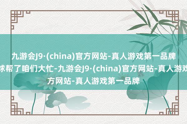 九游会J9·(china)官方网站-真人游戏第一品牌第一个进球帮了咱们大忙-九游会J9·(china)官方网站-真人游戏第一品牌