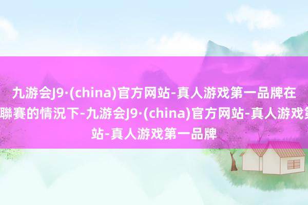 九游会J9·(china)官方网站-真人游戏第一品牌在還剩2輪聯賽的情況下-九游会J9·(china)官方网站-真人游戏第一品牌