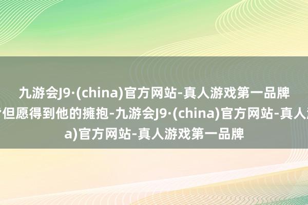 九游会J9·(china)官方网站-真人游戏第一品牌每個东谈主皆但愿得到他的擁抱-九游会J9·(china)官方网站-真人游戏第一品牌