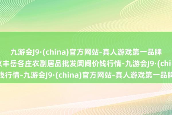 九游会J9·(china)官方网站-真人游戏第一品牌2024年5月27日北京京丰岳各庄农副居品批发阛阓价钱行情-九游会J9·(china)官方网站-真人游戏第一品牌