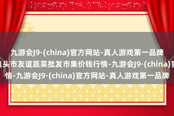 九游会J9·(china)官方网站-真人游戏第一品牌2024年5月27日内蒙包头市友谊蔬菜批发市集价钱行情-九游会J9·(china)官方网站-真人游戏第一品牌