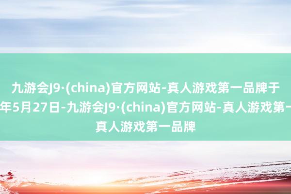 九游会J9·(china)官方网站-真人游戏第一品牌　　于2024年5月27日-九游会J9·(china)官方网站-真人游戏第一品牌