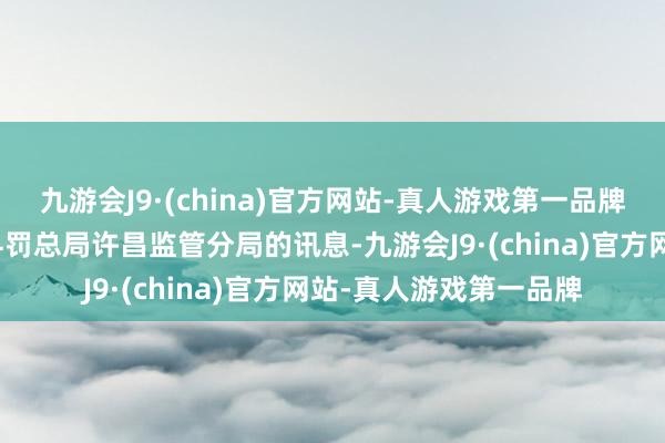 九游会J9·(china)官方网站-真人游戏第一品牌开端于国度金融监督科罚总局许昌监管分局的讯息-九游会J9·(china)官方网站-真人游戏第一品牌