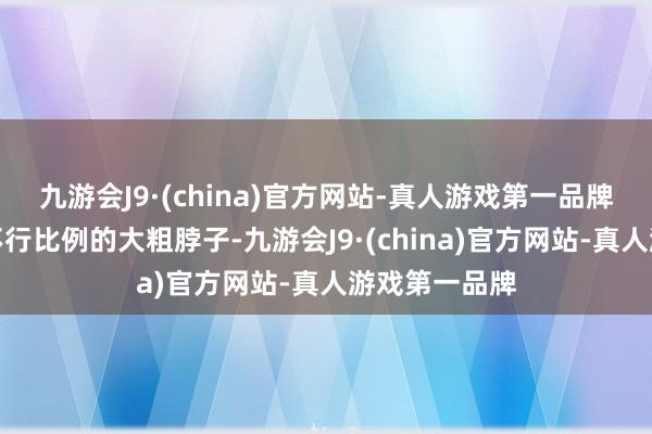 九游会J9·(china)官方网站-真人游戏第一品牌和脸蛋完全不行比例的大粗脖子-九游会J9·(china)官方网站-真人游戏第一品牌