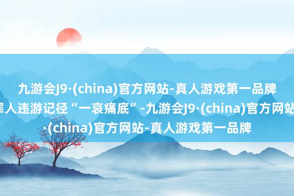 九游会J9·(china)官方网站-真人游戏第一品牌坚握对上述主体的罪人违游记径“一哀痛底”-九游会J9·(china)官方网站-真人游戏第一品牌