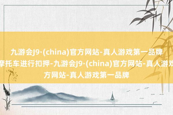 九游会J9·(china)官方网站-真人游戏第一品牌并对涉事摩托车进行扣押-九游会J9·(china)官方网站-真人游戏第一品牌