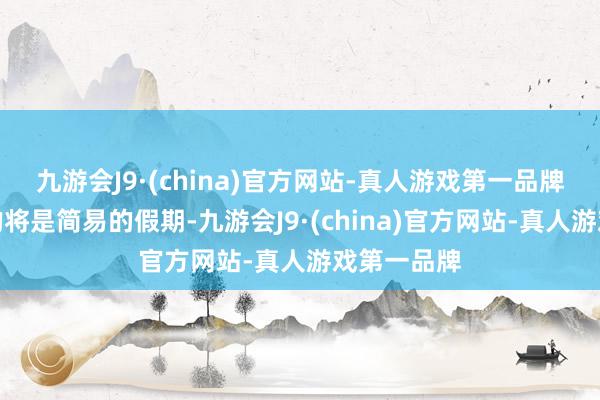 九游会J9·(china)官方网站-真人游戏第一品牌恭候他们的将是简易的假期-九游会J9·(china)官方网站-真人游戏第一品牌