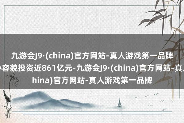 九游会J9·(china)官方网站-真人游戏第一品牌全年完成市重心容貌投资近861亿元-九游会J9·(china)官方网站-真人游戏第一品牌