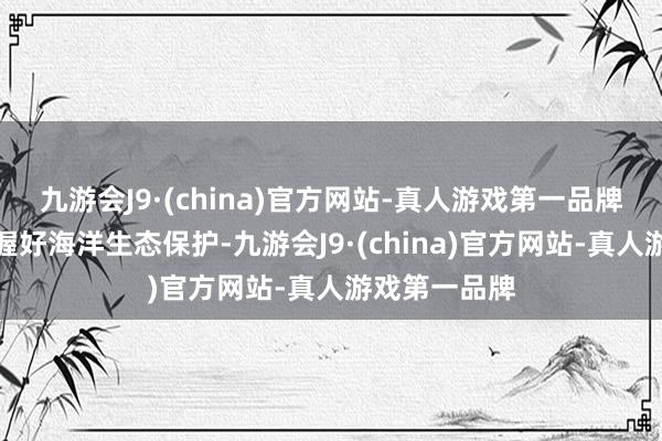 九游会J9·(china)官方网站-真人游戏第一品牌要九死无悔握好海洋生态保护-九游会J9·(china)官方网站-真人游戏第一品牌