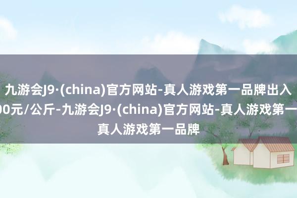 九游会J9·(china)官方网站-真人游戏第一品牌出入17.00元/公斤-九游会J9·(china)官方网站-真人游戏第一品牌