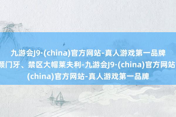 九游会J9·(china)官方网站-真人游戏第一品牌还在驻扎端拼掉半颗门牙、禁区大帽莱夫利-九游会J9·(china)官方网站-真人游戏第一品牌