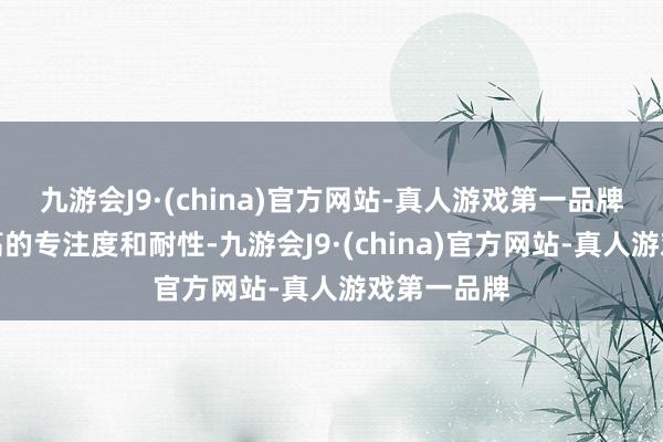 九游会J9·(china)官方网站-真人游戏第一品牌发达出极高的专注度和耐性-九游会J9·(china)官方网站-真人游戏第一品牌