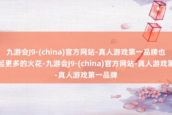 九游会J9·(china)官方网站-真人游戏第一品牌也未始激起更多的火花-九游会J9·(china)官方网站-真人游戏第一品牌