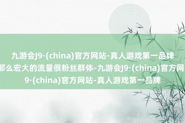 九游会J9·(china)官方网站-真人游戏第一品牌敬佩莫得互联网博主那么宏大的流量很粉丝群体-九游会J9·(china)官方网站-真人游戏第一品牌