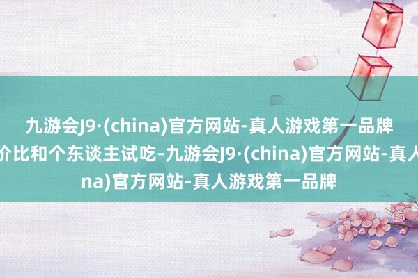 九游会J9·(china)官方网站-真人游戏第一品牌而是更提防性价比和个东谈主试吃-九游会J9·(china)官方网站-真人游戏第一品牌