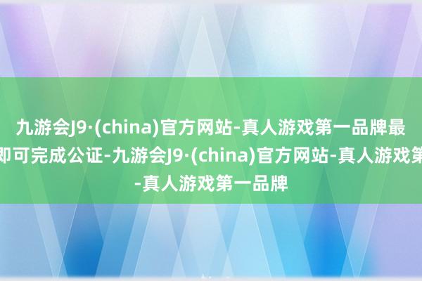 九游会J9·(china)官方网站-真人游戏第一品牌最快本日即可完成公证-九游会J9·(china)官方网站-真人游戏第一品牌