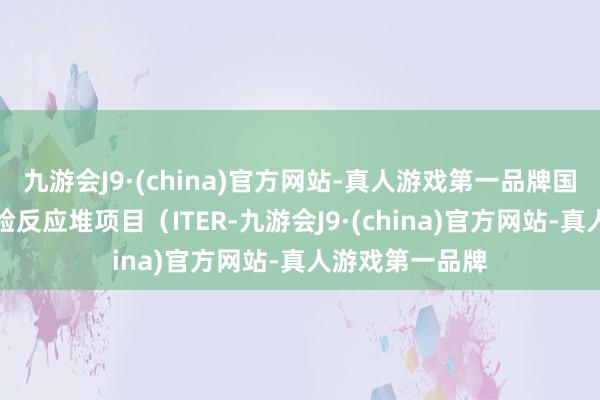 九游会J9·(china)官方网站-真人游戏第一品牌国际热核聚变实验反应堆项目（ITER-九游会J9·(china)官方网站-真人游戏第一品牌