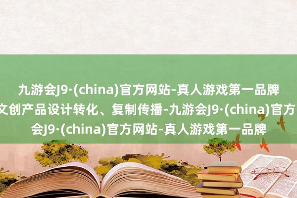 九游会J9·(china)官方网站-真人游戏第一品牌也是实现从文物资源到文创产品设计转化、复制传播-九游会J9·(china)官方网站-真人游戏第一品牌