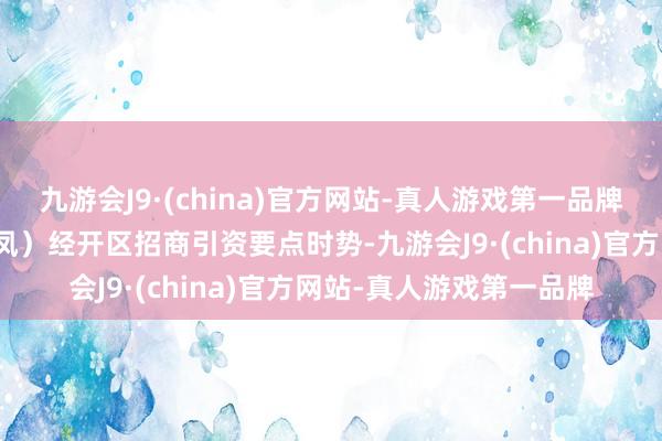 九游会J9·(china)官方网站-真人游戏第一品牌两个时势均为长丰（双凤）经开区招商引资要点时势-九游会J9·(china)官方网站-真人游戏第一品牌