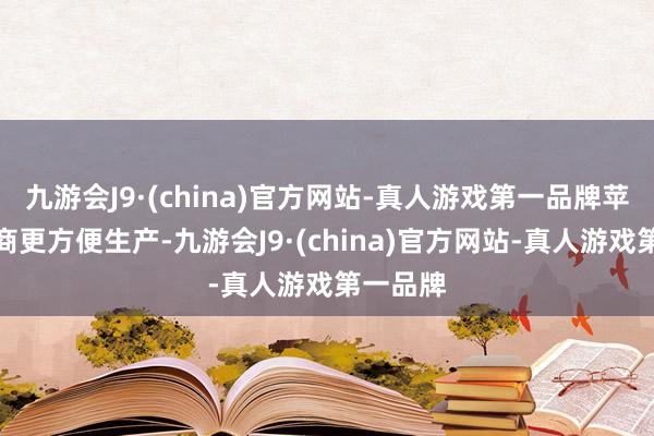 九游会J9·(china)官方网站-真人游戏第一品牌苹果供应商更方便生产-九游会J9·(china)官方网站-真人游戏第一品牌