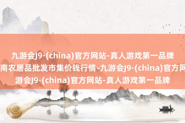 九游会J9·(china)官方网站-真人游戏第一品牌2024年8月3日佛山中南农居品批发市集价钱行情-九游会J9·(china)官方网站-真人游戏第一品牌