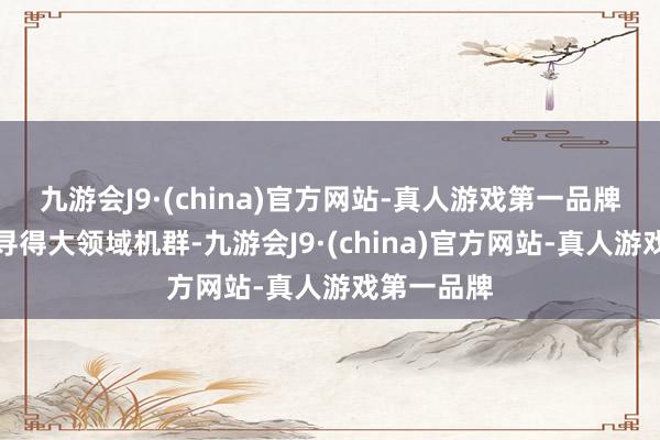 九游会J9·(china)官方网站-真人游戏第一品牌永恒未能寻得大领域机群-九游会J9·(china)官方网站-真人游戏第一品牌