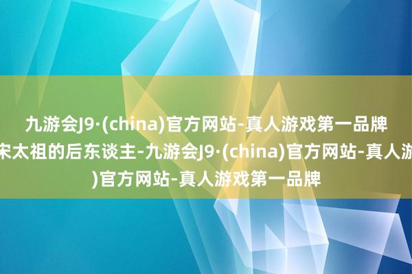 九游会J9·(china)官方网站-真人游戏第一品牌赵伯玖亦然宋太祖的后东谈主-九游会J9·(china)官方网站-真人游戏第一品牌