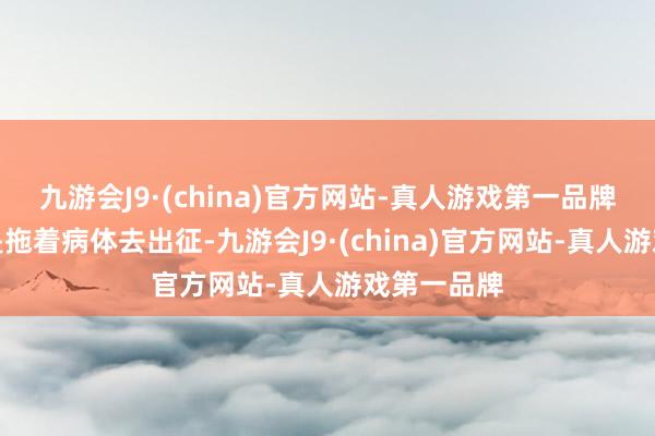 九游会J9·(china)官方网站-真人游戏第一品牌他蓝本即是拖着病体去出征-九游会J9·(china)官方网站-真人游戏第一品牌