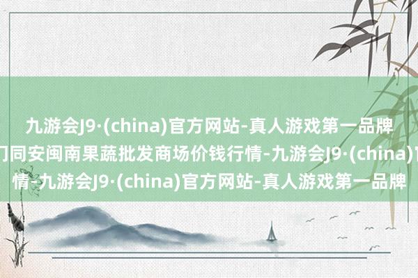 九游会J9·(china)官方网站-真人游戏第一品牌2024年8月8日福建厦门同安闽南果蔬批发商场价钱行情-九游会J9·(china)官方网站-真人游戏第一品牌