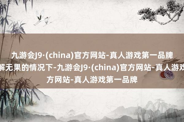 九游会J9·(china)官方网站-真人游戏第一品牌于是在劝解无果的情况下-九游会J9·(china)官方网站-真人游戏第一品牌