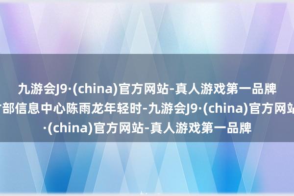 九游会J9·(china)官方网站-真人游戏第一品牌数据开端：农业农村部信息中心陈雨龙年轻时-九游会J9·(china)官方网站-真人游戏第一品牌