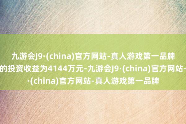 九游会J9·(china)官方网站-真人游戏第一品牌公司按职权法证实的投资收益为4144万元-九游会J9·(china)官方网站-真人游戏第一品牌