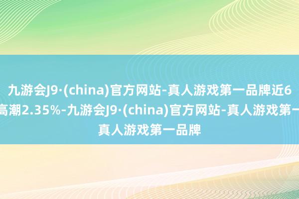 九游会J9·(china)官方网站-真人游戏第一品牌近6个月高潮2.35%-九游会J9·(china)官方网站-真人游戏第一品牌