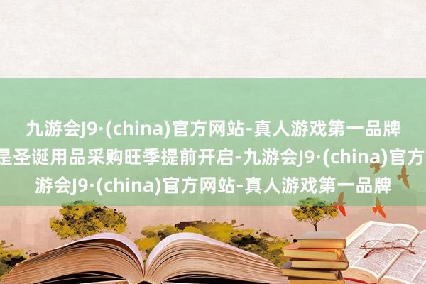 九游会J9·(china)官方网站-真人游戏第一品牌同比增长超30%；第三是圣诞用品采购旺季提前开启-九游会J9·(china)官方网站-真人游戏第一品牌