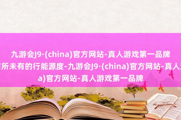 九游会J9·(china)官方网站-真人游戏第一品牌中国展现了前所未有的行能源度-九游会J9·(china)官方网站-真人游戏第一品牌